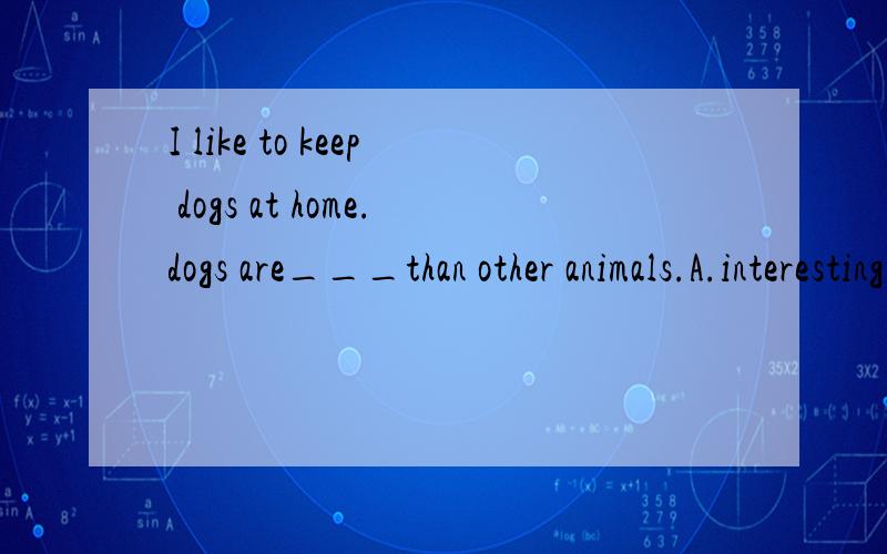 I like to keep dogs at home.dogs are___than other animals.A.interesting B.the most interesting C.more interesting D.the more interesting