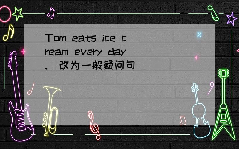 Tom eats ice cream every day.(改为一般疑问句）