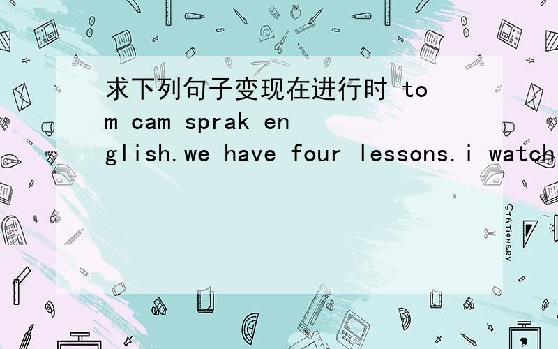 求下列句子变现在进行时 tom cam sprak english.we have four lessons.i watch tv every day.she works in a hospital.do you like this book?kitty and ben have lunchat about twelve his father ca help them.danny,open the door.they watch tv in the e