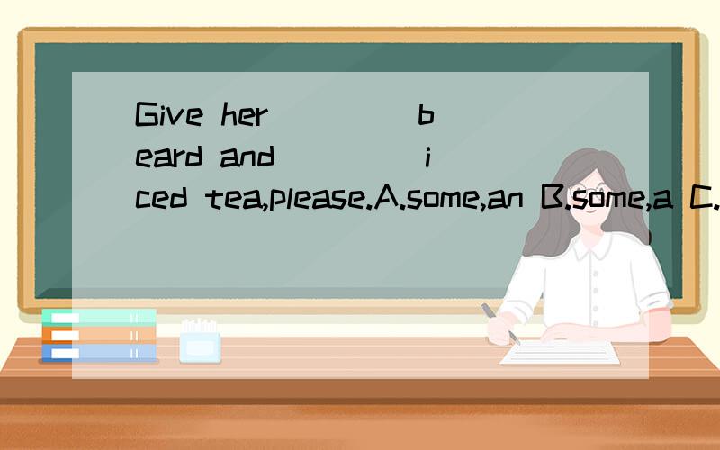 Give her ____beard and ____iced tea,please.A.some,an B.some,a C.some,some D.any,any