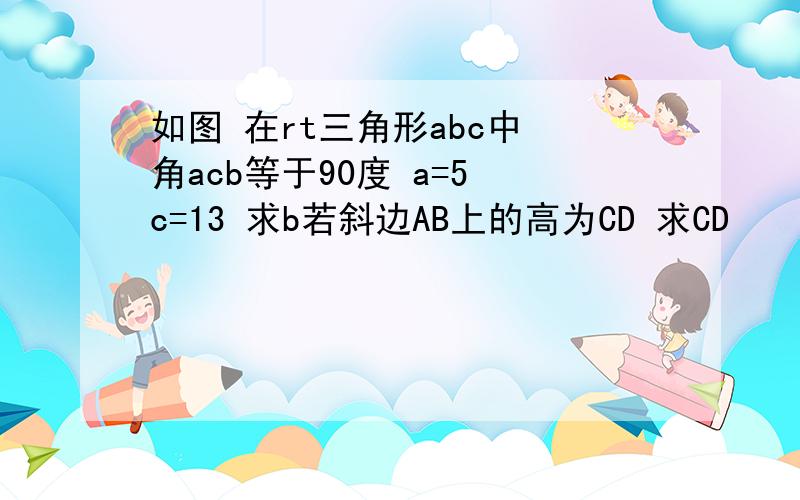 如图 在rt三角形abc中 角acb等于90度 a=5 c=13 求b若斜边AB上的高为CD 求CD