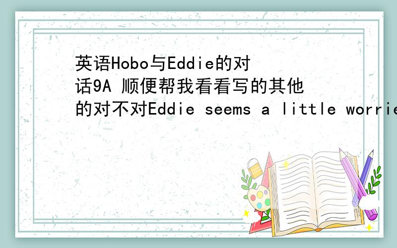 英语Hobo与Eddie的对话9A 顺便帮我看看写的其他的对不对Eddie seems a little worried.He tells Hobo that he has a pronlem.What is it?Eddie asks Hobo to look at his stomach and says he is get fat.Hobo thinks that he eat too much.So Hobo