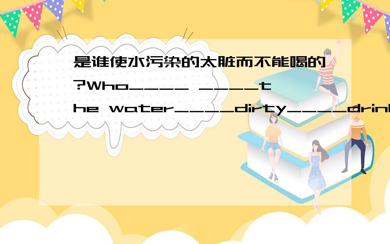 是谁使水污染的太脏而不能喝的?Who____ ____the water____dirty____drink?