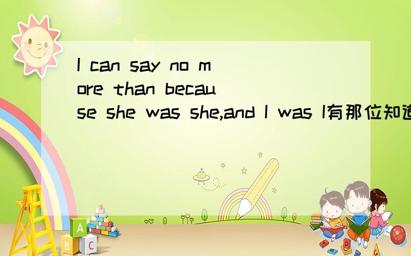 I can say no more than because she was she,and I was I有那位知道这句出是出自那里的吗?或者帮我找一下这整一句话.顺便翻译找出来的那整句话的意思.是同事三分亲247里面的那句话,但是我希望是列出具