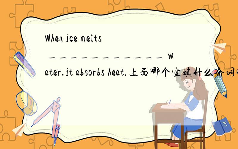 When ice melts ___________ water,it absorbs heat.上面哪个空填什么介词啊,