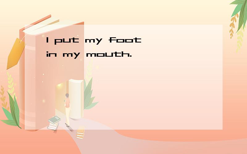 I put my foot in my mouth.