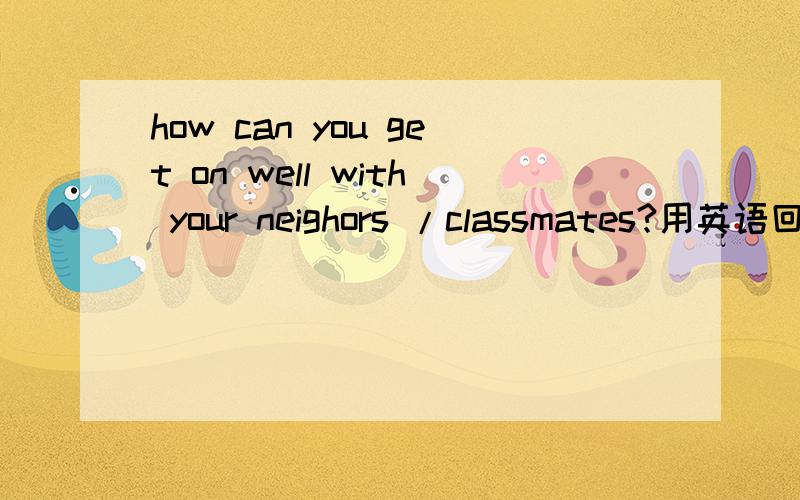 how can you get on well with your neighors /classmates?用英语回答者个问题，带上汉语