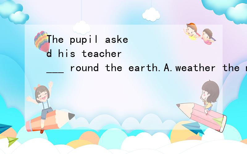 The pupil asked his teacher ___ round the earth.A.weather the moon goes B.that the moon wentC.whether the moon goes D.whether the moon went