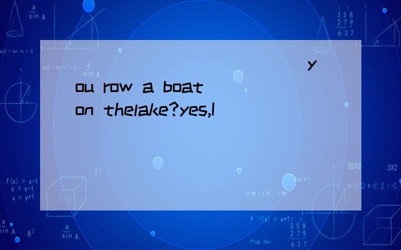 ____________ you row a boat on thelake?yes,I___