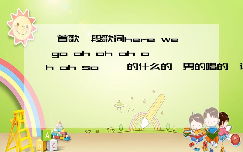 一首歌一段歌词here we go oh oh oh oh oh so ……的什么的,男的唱的,谁知道什么歌