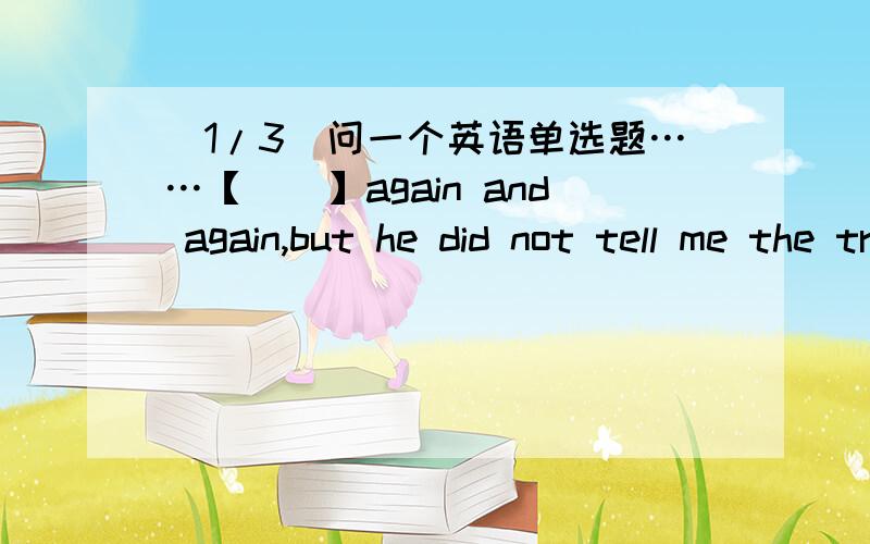 (1/3)问一个英语单选题……【　　】again and again,but he did not tell me the truth空里是缺少