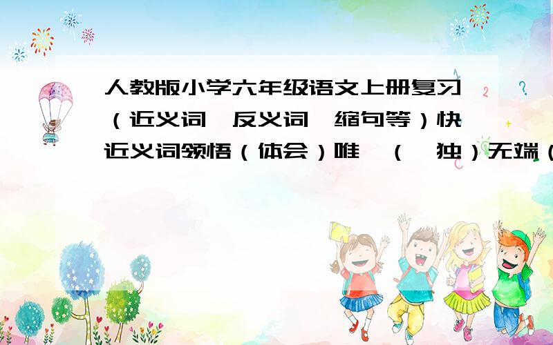 人教版小学六年级语文上册复习（近义词、反义词、缩句等）快近义词领悟（体会）唯一（惟独）无端（无故）祭祀（祭奠）凶猛（凶恶）郑重（慎重）熟识（熟悉）允许（许可）悔恨（懊