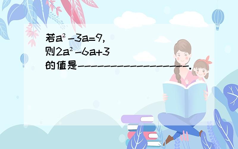 若a²-3a=9,则2a²-6a+3的值是-----------------.