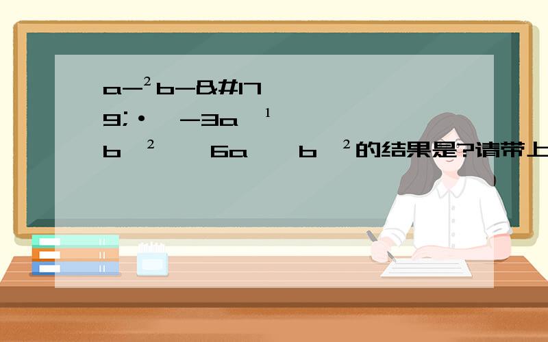 a-²b-³·﹙-3a﹣¹b﹣²﹚÷6a﹣⁴b﹣²的结果是?请带上过程.(-²这个是负二次方,其余的也是这样)