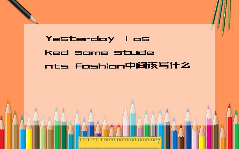 Yesterday,I asked some students fashion中间该写什么