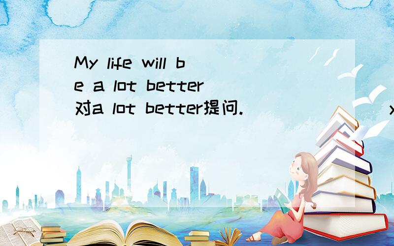 My life will be a lot better对a lot better提问.（）（）（）（）your life will be like?