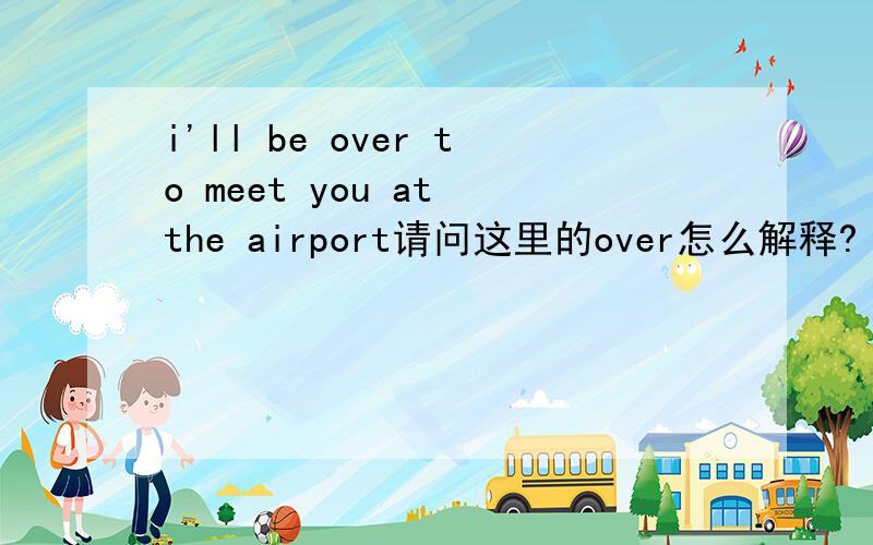 i'll be over to meet you at the airport请问这里的over怎么解释?  谢谢
