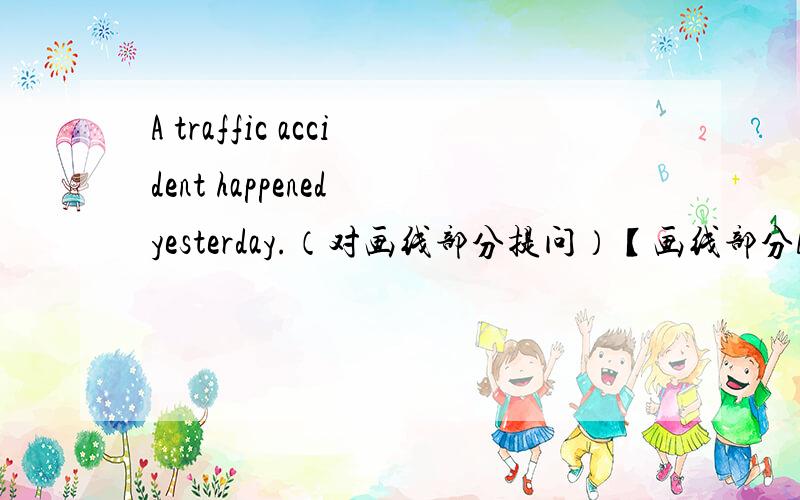 A traffic accident happened yesterday.（对画线部分提问）【画线部分A traffic accident 】（） （） yesterday?