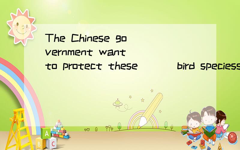 The Chinese government want to protect these ( ) bird speciessorry,括号里面（e )