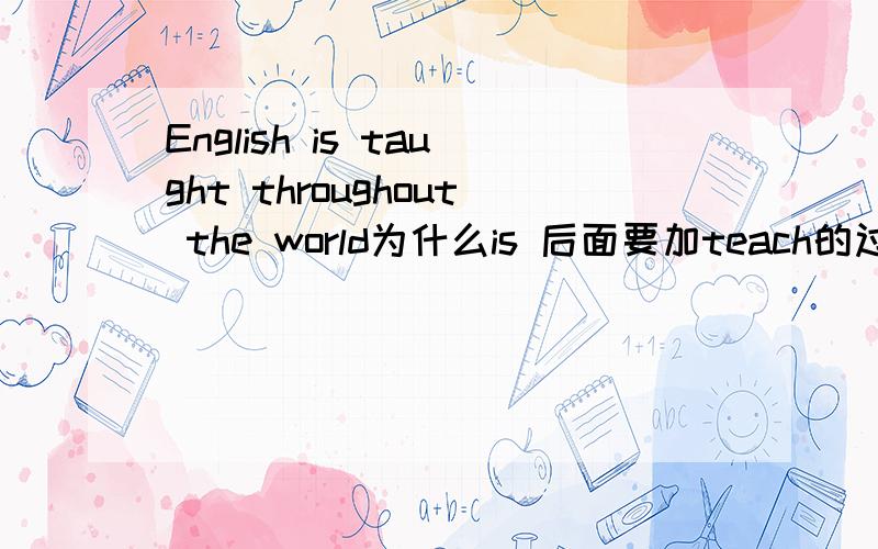 English is taught throughout the world为什么is 后面要加teach的过去分词应该把is改成was吗