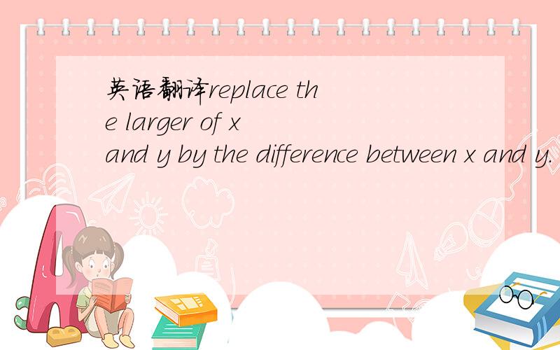 英语翻译replace the larger of x and y by the difference between x and y.