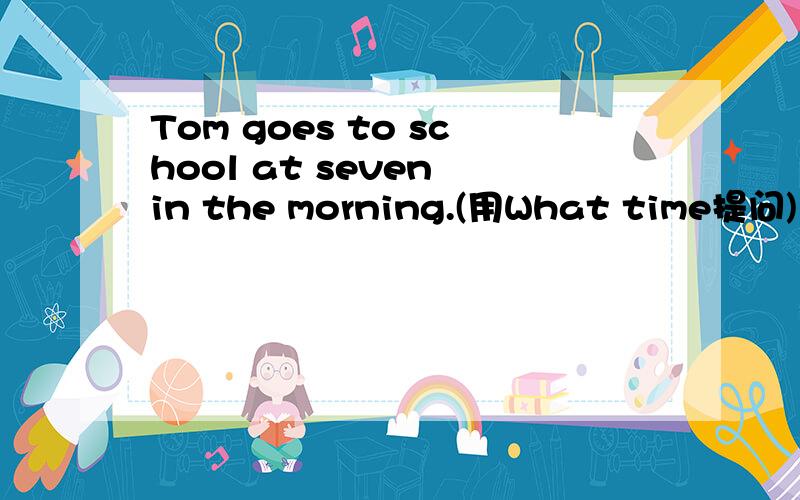 Tom goes to school at seven in the morning.(用What time提问)