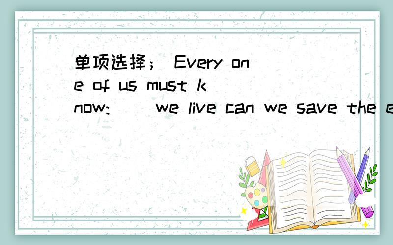 单项选择； Every one of us must know:( )we live can we save the earth.A.by changing the way only B.only by changing the wayC.by only changing the way D.by changing only the way