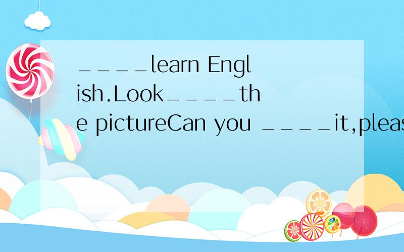 ____learn English.Look____the pictureCan you ____it,please?Yes,R-o-S-E,rose.What____is it.It's____Does it__like a girl's name.YEs,you're_____