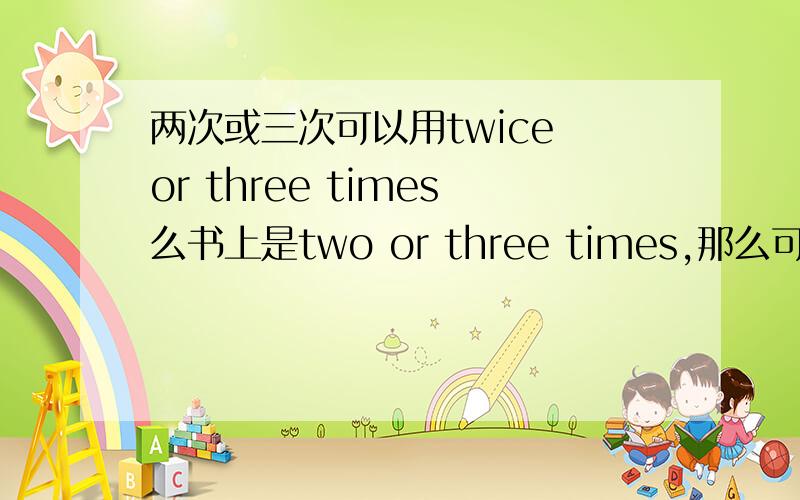 两次或三次可以用twice or three times么书上是two or three times,那么可以用twice or three times么?还有一次或两次是不是不可以说成one or three times?