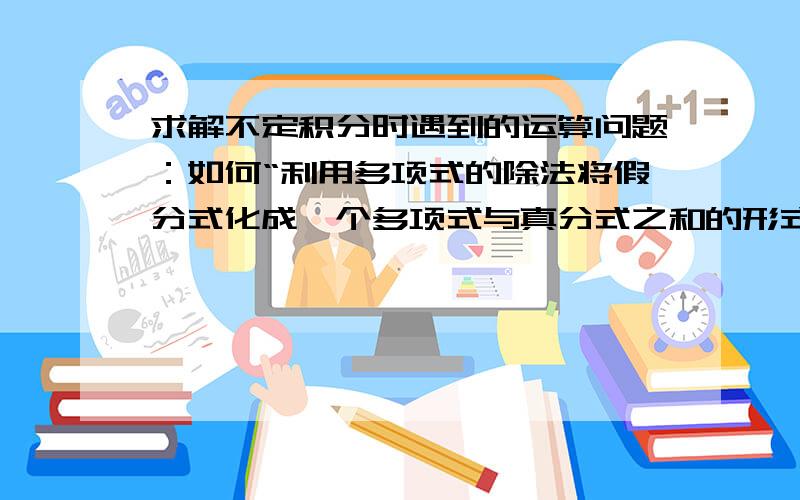 求解不定积分时遇到的运算问题：如何“利用多项式的除法将假分式化成一个多项式与真分式之和的形式”?《高等数学》同济第六版上册213页“有理函数的积分”一节中的引例：“利用多项