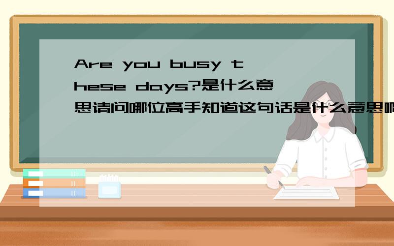 Are you busy these days?是什么意思请问哪位高手知道这句话是什么意思啊