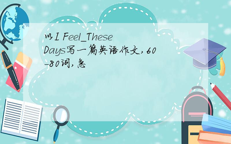 以I Feel＿These Days写一篇英语作文,60-80词,急