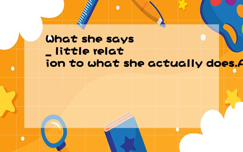 What she says _ little relation to what she actually does.A:bears B:gives C:reflects D:possesses为什么呢