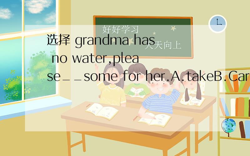 选择 grandma has no water,please__some for her.A.takeB.Carry C.FetchD.Bring