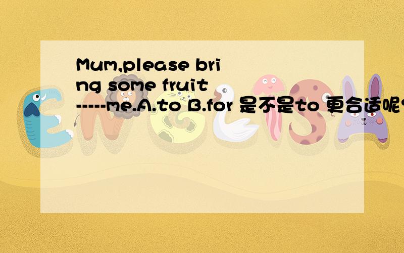 Mum,please bring some fruit -----me.A.to B.for 是不是to 更合适呢?