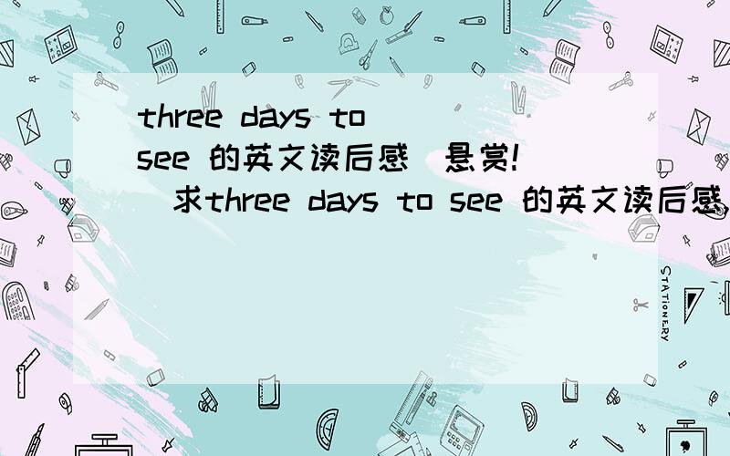 three days to see 的英文读后感（悬赏!)求three days to see 的英文读后感,单词不要太难,初二水平就可以了,字数只要40-50个,不要太多,