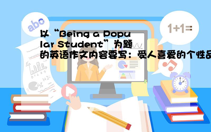 以“Being a Popular Student”为题的英语作文内容要写：受人喜爱的个性品质.对待集体：“热心班级活动,工作负责……” 对待他人“尊重、关心他人……” 对待自己“自己举例2个描绘自己”.