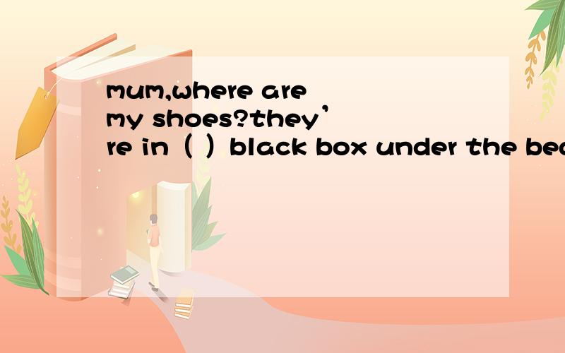 mum,where are my shoes?they’re in（ ）black box under the bed.A a B an C the