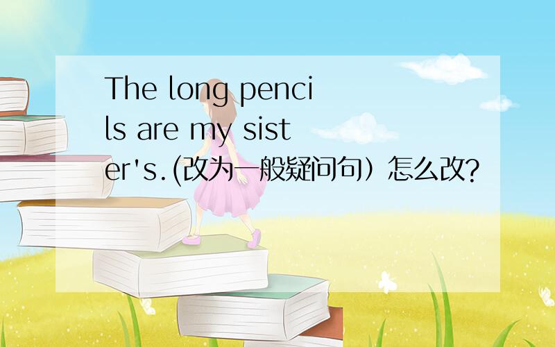 The long pencils are my sister's.(改为一般疑问句）怎么改?