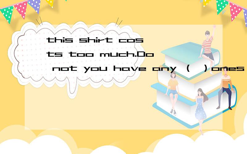 this shirt costs too much.Do not you have any （ ）ones 便宜cheap还是cheaper