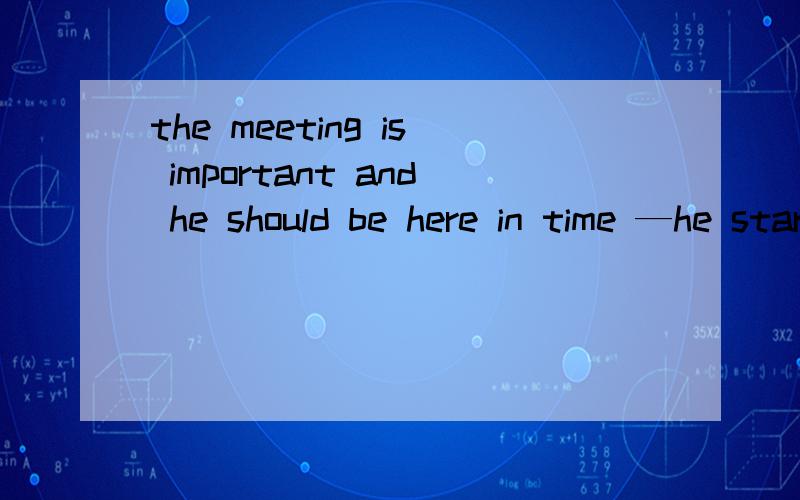 the meeting is important and he should be here in time —he started ealy enough..如何翻译