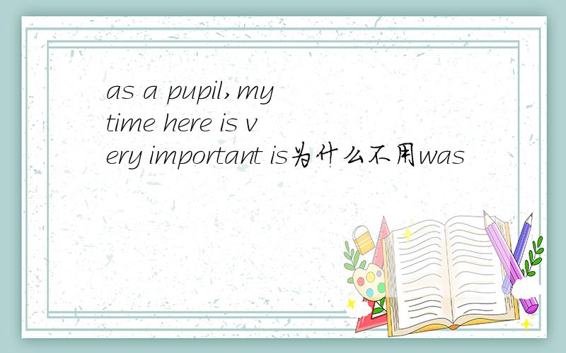 as a pupil,my time here is very important is为什么不用was