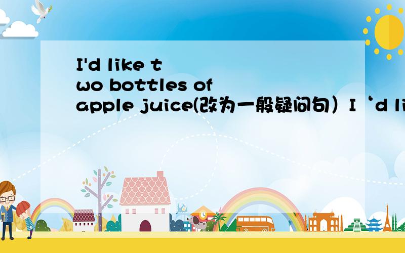 I'd like two bottles of apple juice(改为一般疑问句）I‘d like two bottles of apple juice（对画线部分提问）two画线