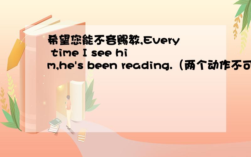 希望您能不吝赐教,Every time I see him,he's been reading.（两个动作不可能希望您能不吝赐教，Every time I see him,he's been reading.（两个动作不可能同时进行）Every time I have seen him,he's been reading.(强调两