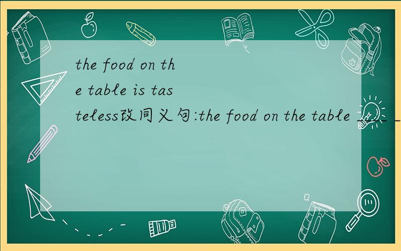 the food on the table is tasteless改同义句:the food on the table ____ _____同义句,the food on the table ___ ________ ____ at all