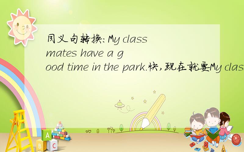 同义句转换:My classmates have a good time in the park.快,现在就要My classmates （）（）in the park