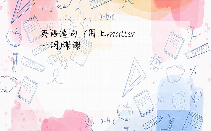 英语造句 （用上matter一词）谢谢