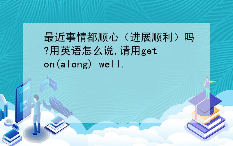 最近事情都顺心（进展顺利）吗?用英语怎么说,请用get on(along) well.