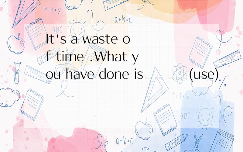 It's a waste of time .What you have done is____(use)