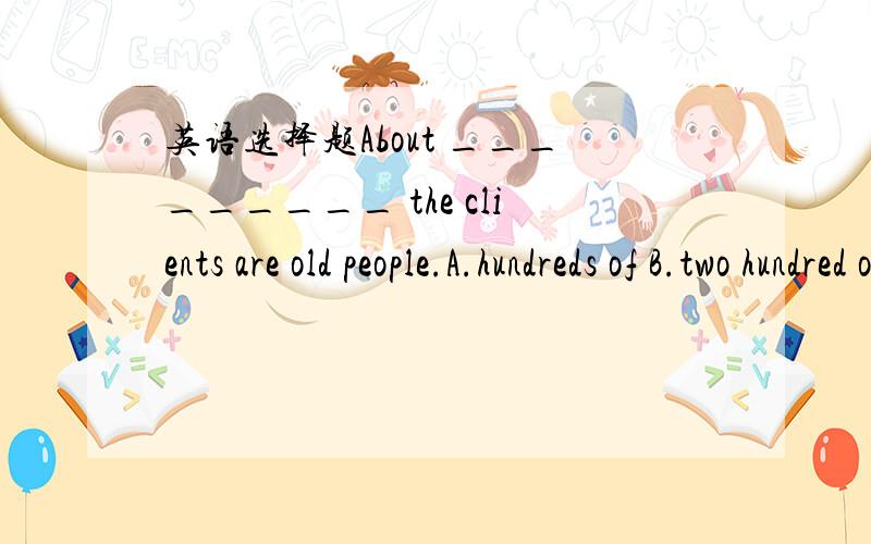 英语选择题About _________ the clients are old people.A.hundreds of B.two hundred of C.two hundred D.two hundreds为啥我们老师说选C？难道是她说错了。==